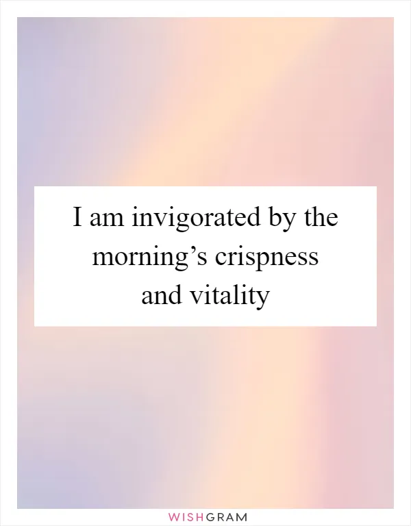 I am invigorated by the morning’s crispness and vitality