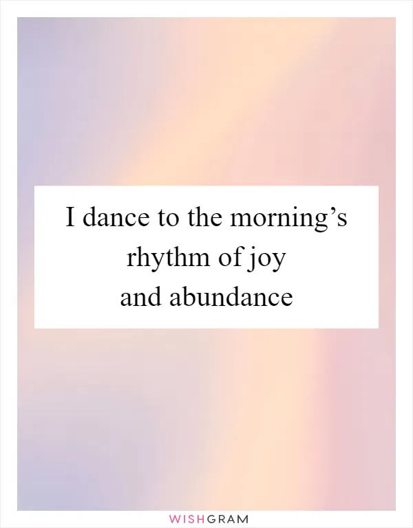 I dance to the morning’s rhythm of joy and abundance