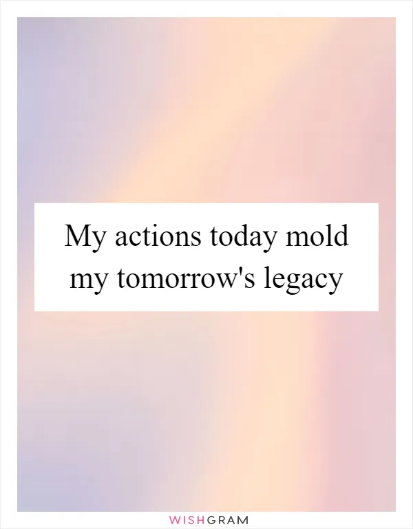 My actions today mold my tomorrow's legacy
