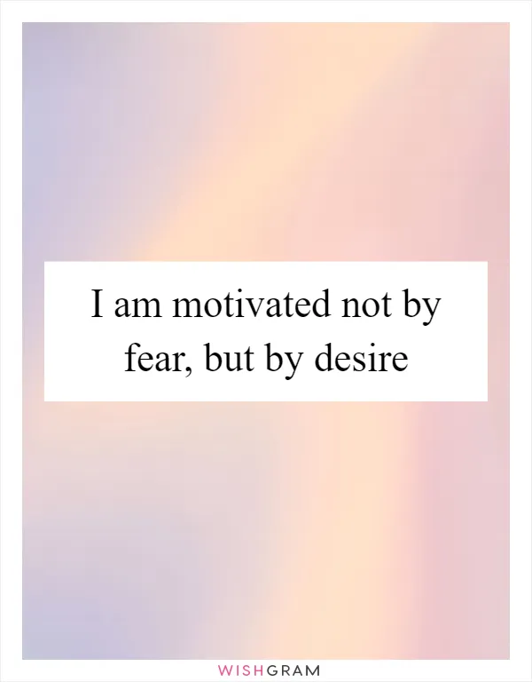 I am motivated not by fear, but by desire