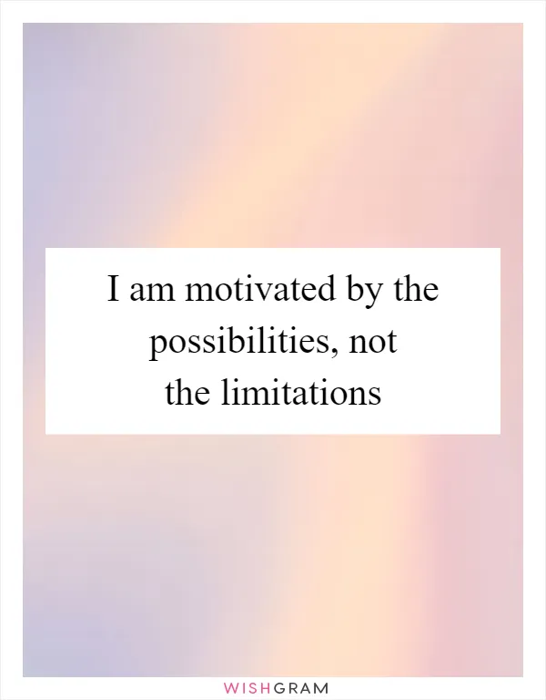 I am motivated by the possibilities, not the limitations