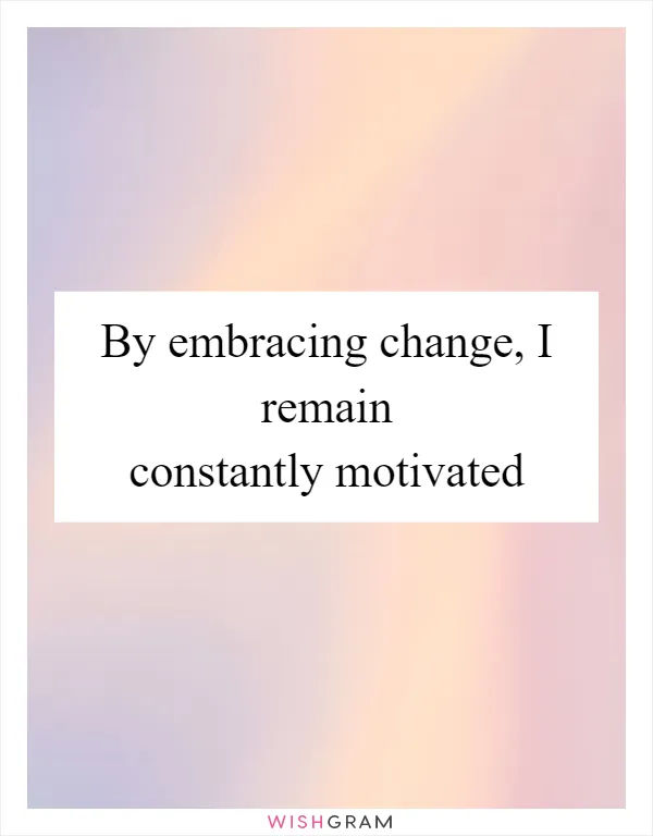 By embracing change, I remain constantly motivated