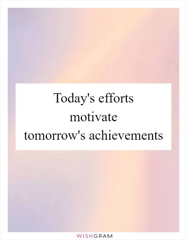 Today's efforts motivate tomorrow's achievements