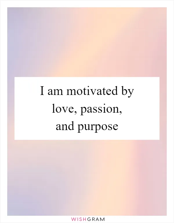 I am motivated by love, passion, and purpose