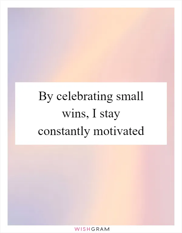 By celebrating small wins, I stay constantly motivated