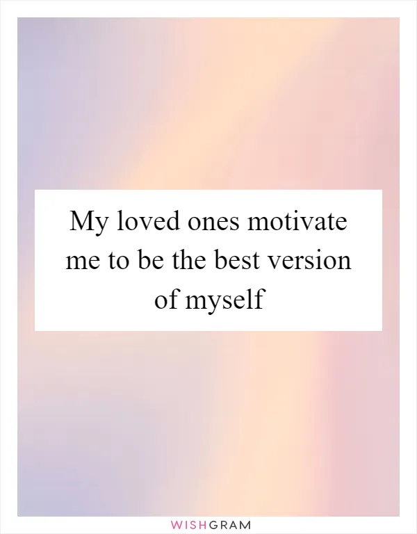 My loved ones motivate me to be the best version of myself