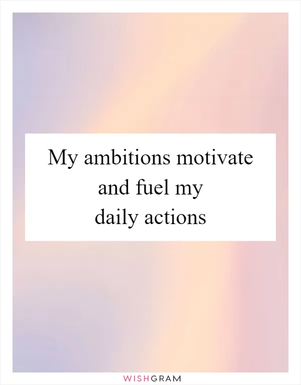 My ambitions motivate and fuel my daily actions