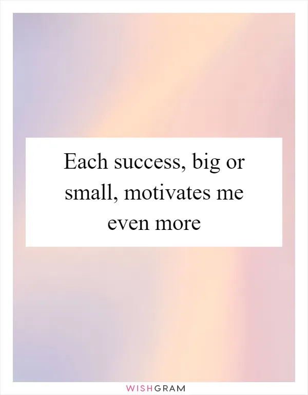 Each success, big or small, motivates me even more