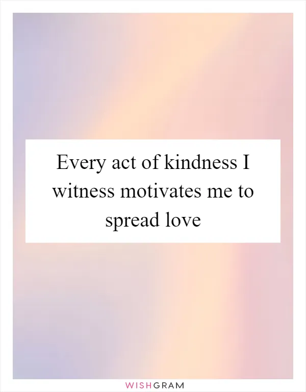 Every act of kindness I witness motivates me to spread love