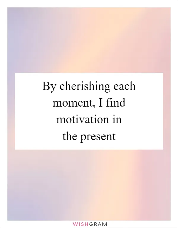 By cherishing each moment, I find motivation in the present