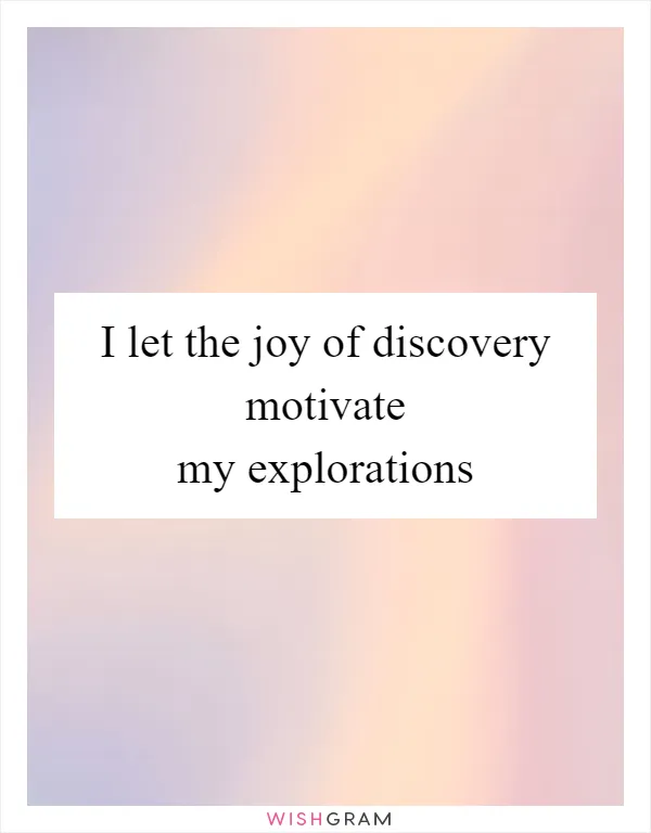 I let the joy of discovery motivate my explorations