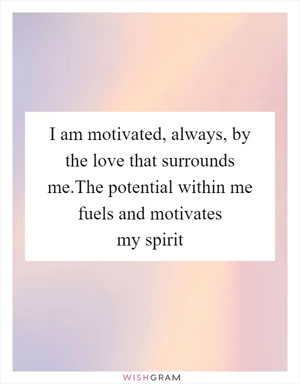 I am motivated, always, by the love that surrounds me.The potential within me fuels and motivates my spirit