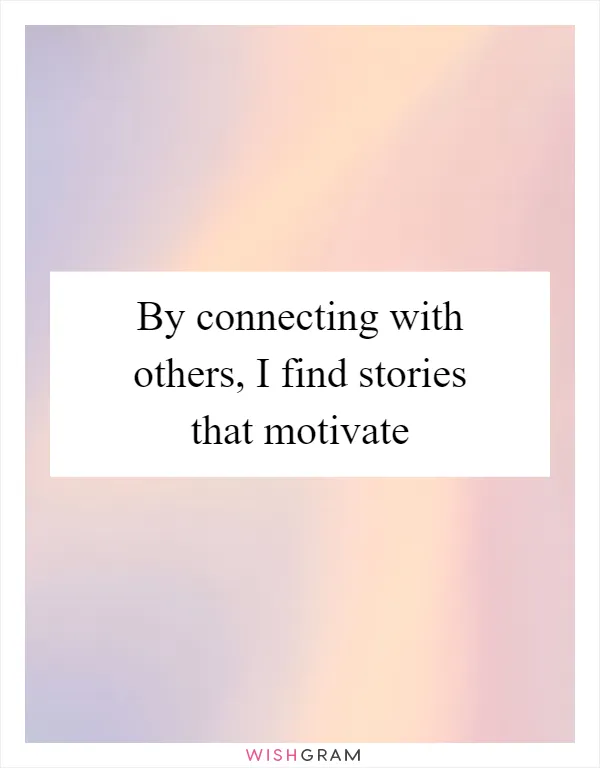 By connecting with others, I find stories that motivate