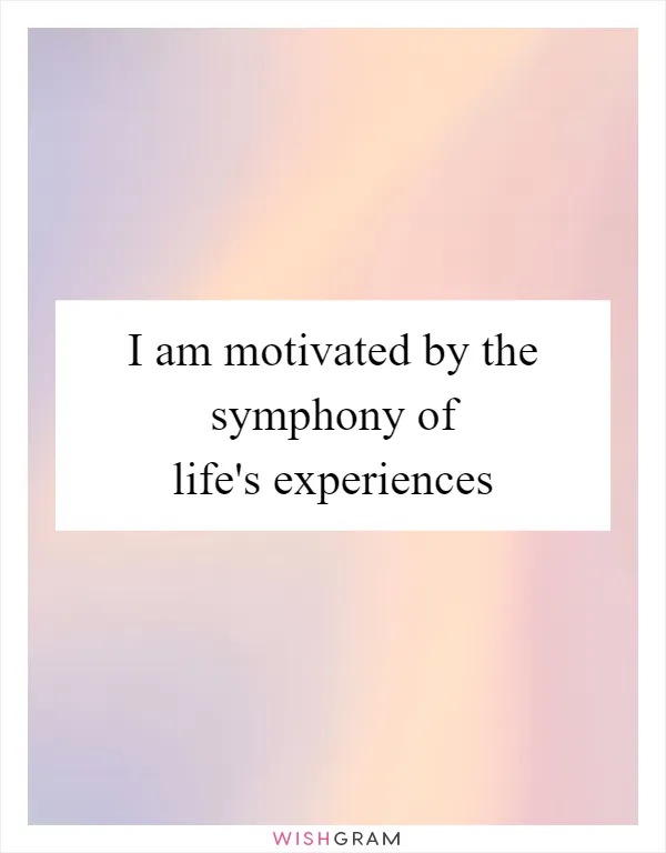 I am motivated by the symphony of life's experiences