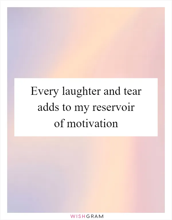 Every laughter and tear adds to my reservoir of motivation