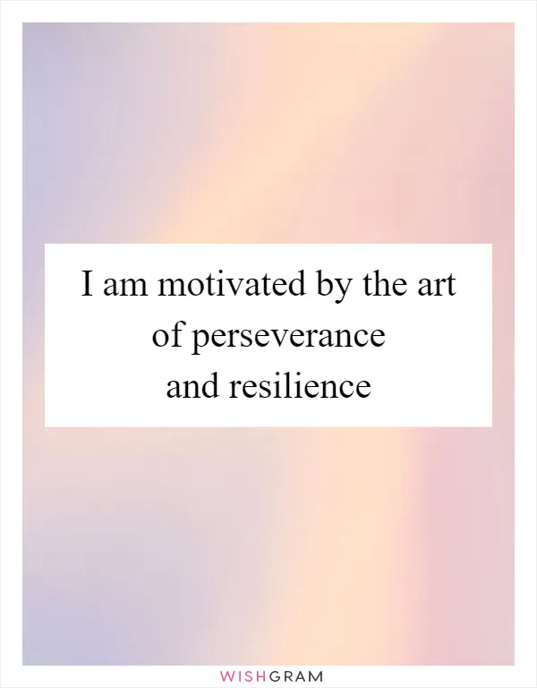 I am motivated by the art of perseverance and resilience