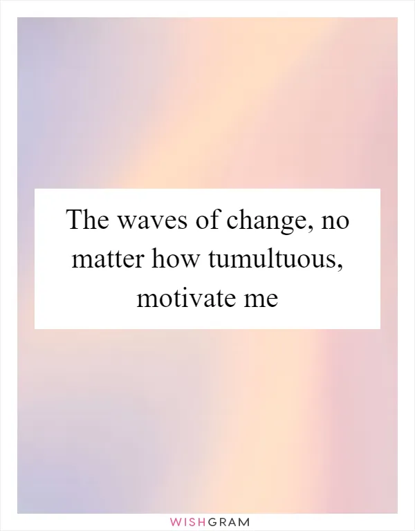 The waves of change, no matter how tumultuous, motivate me