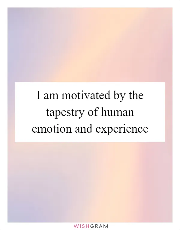 I am motivated by the tapestry of human emotion and experience