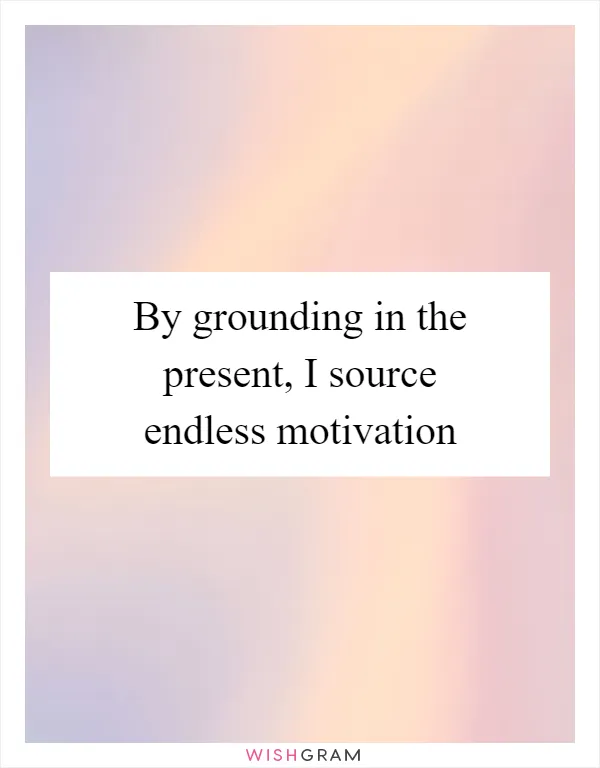 By grounding in the present, I source endless motivation