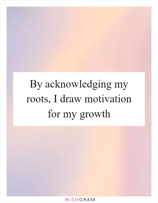By acknowledging my roots, I draw motivation for my growth