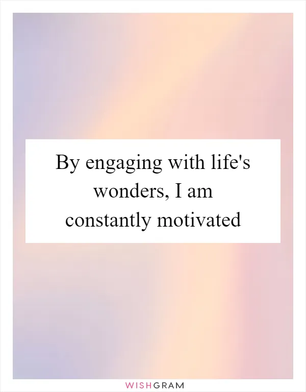 By engaging with life's wonders, I am constantly motivated