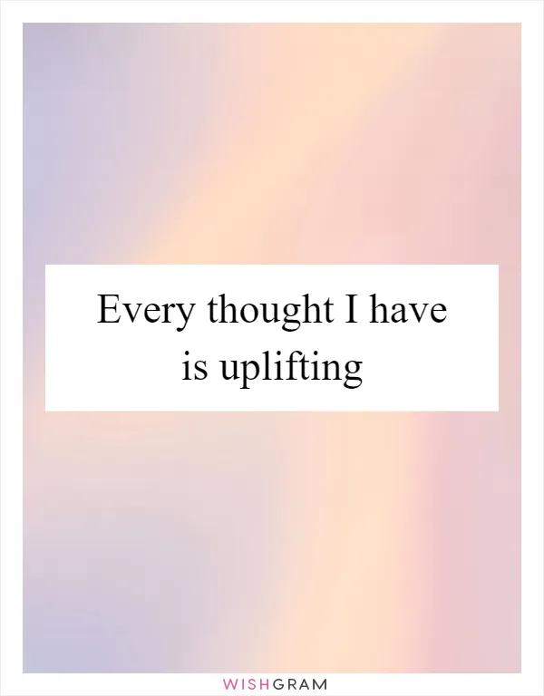 Every thought I have is uplifting