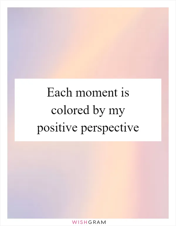 Each moment is colored by my positive perspective