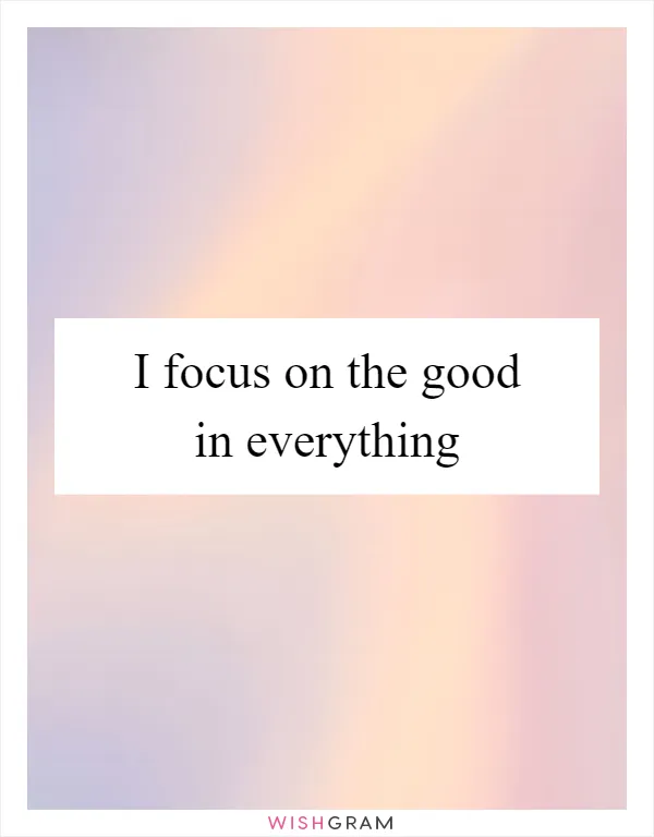 I focus on the good in everything