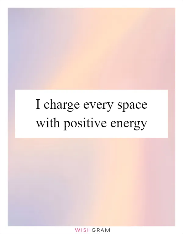 I charge every space with positive energy
