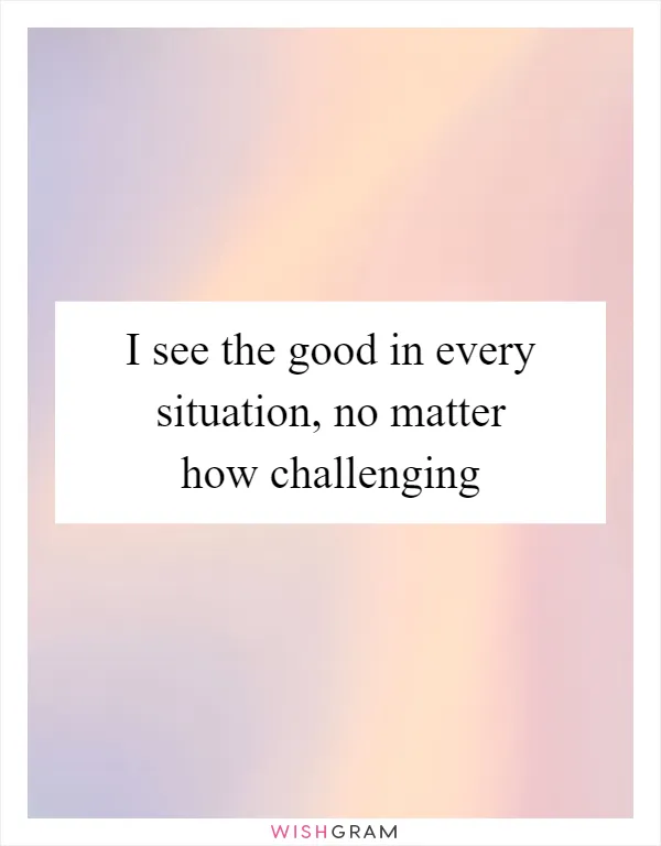 I see the good in every situation, no matter how challenging