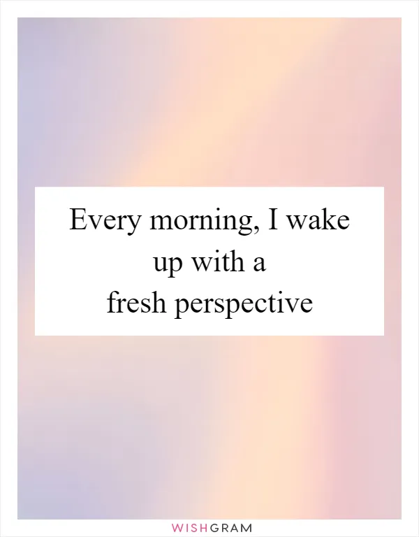 Every morning, I wake up with a fresh perspective
