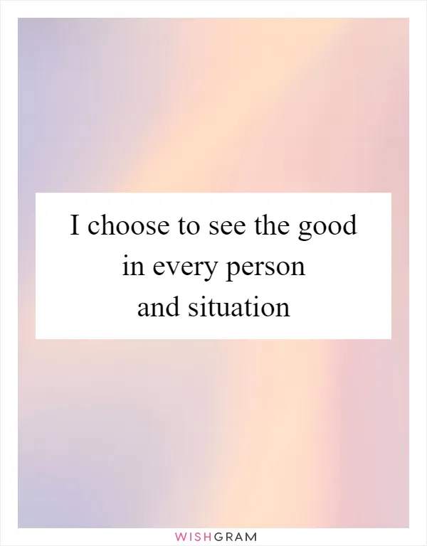 I choose to see the good in every person and situation