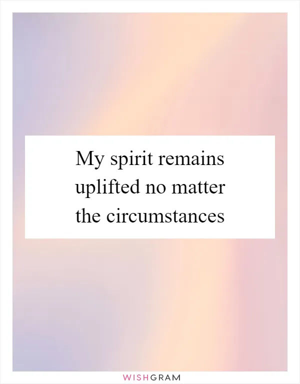 My spirit remains uplifted no matter the circumstances