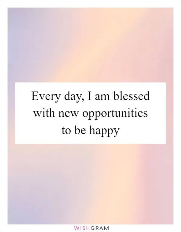 Every day, I am blessed with new opportunities to be happy