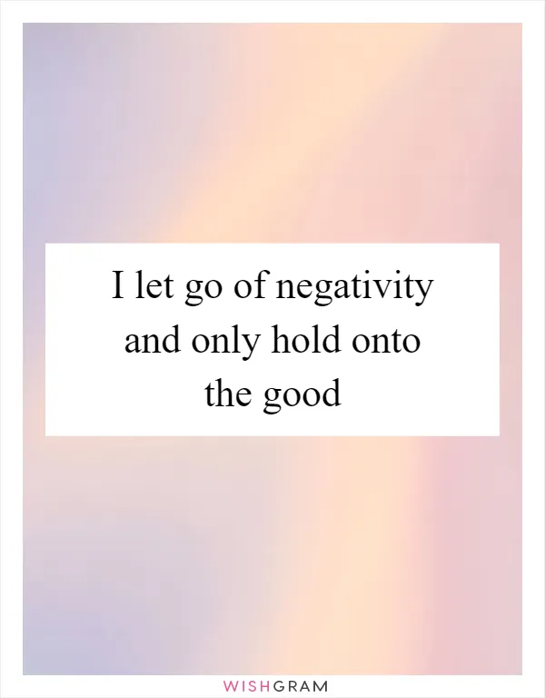 I let go of negativity and only hold onto the good