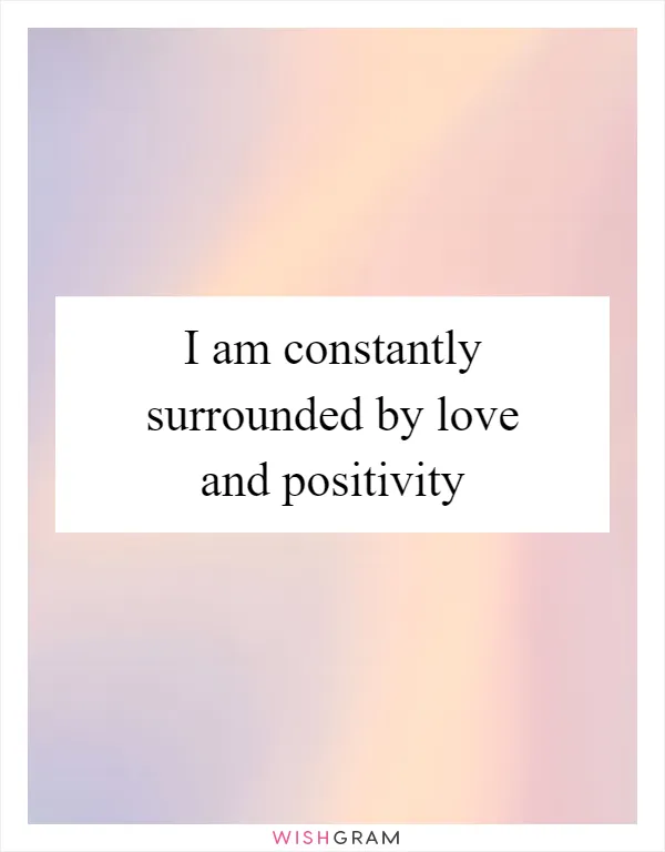 I am constantly surrounded by love and positivity