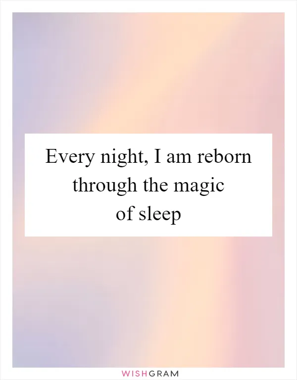 Every night, I am reborn through the magic of sleep