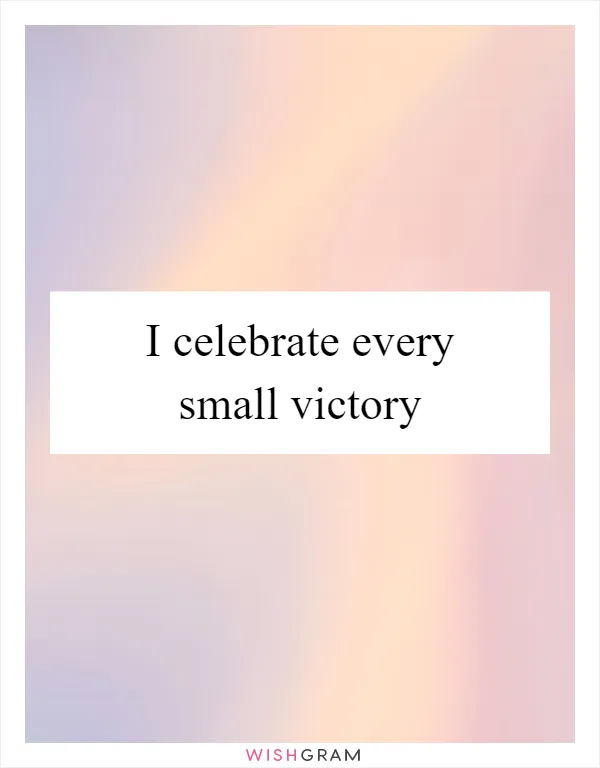 I celebrate every small victory