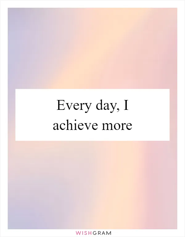 Every day, I achieve more