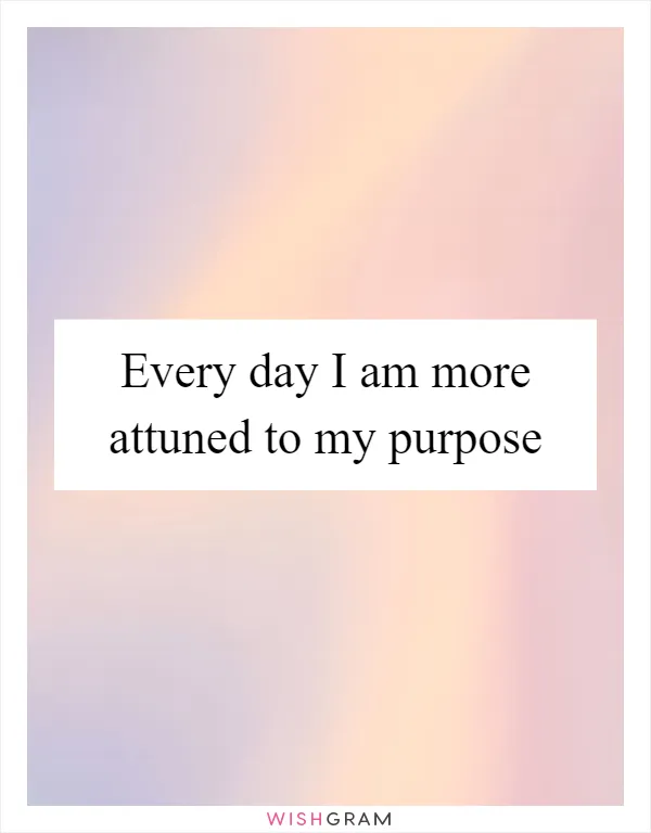 Every day I am more attuned to my purpose