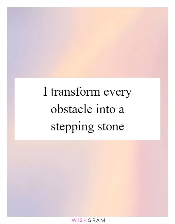 I transform every obstacle into a stepping stone