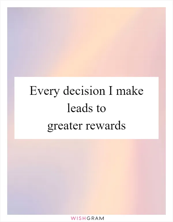 Every decision I make leads to greater rewards