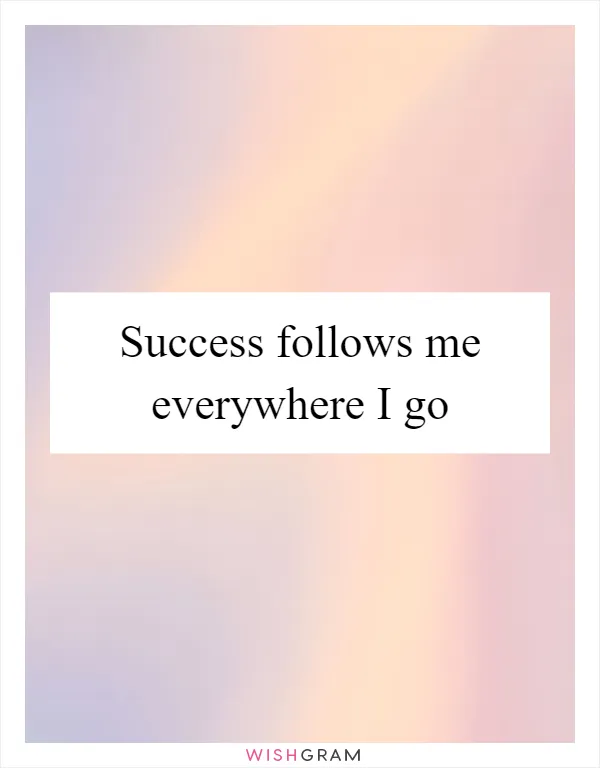 Success follows me everywhere I go