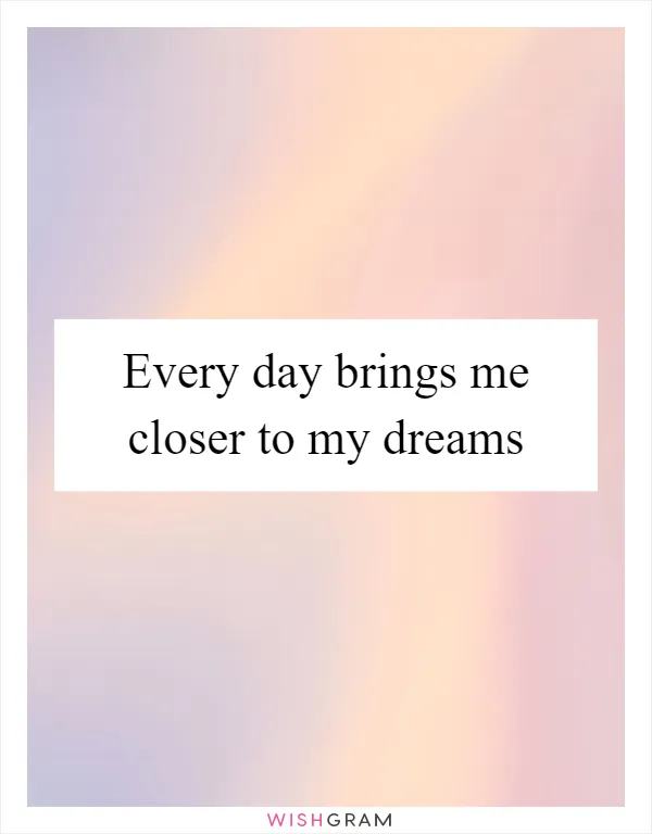 Every day brings me closer to my dreams