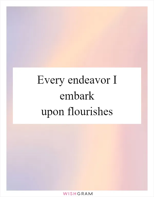 Every endeavor I embark upon flourishes