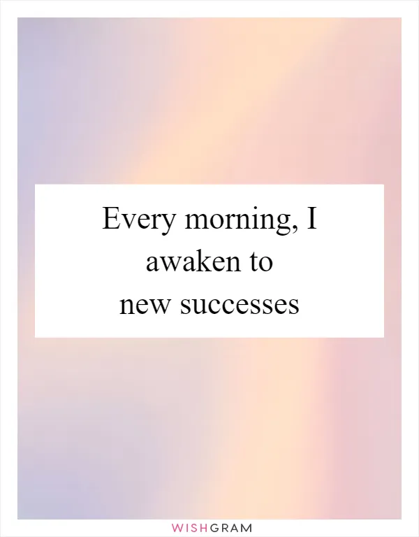 Every morning, I awaken to new successes