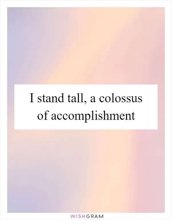 I stand tall, a colossus of accomplishment