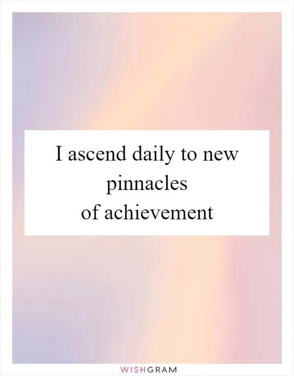 I ascend daily to new pinnacles of achievement