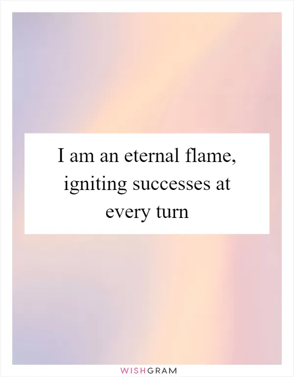 I am an eternal flame, igniting successes at every turn