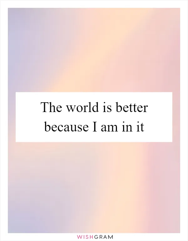 The world is better because I am in it